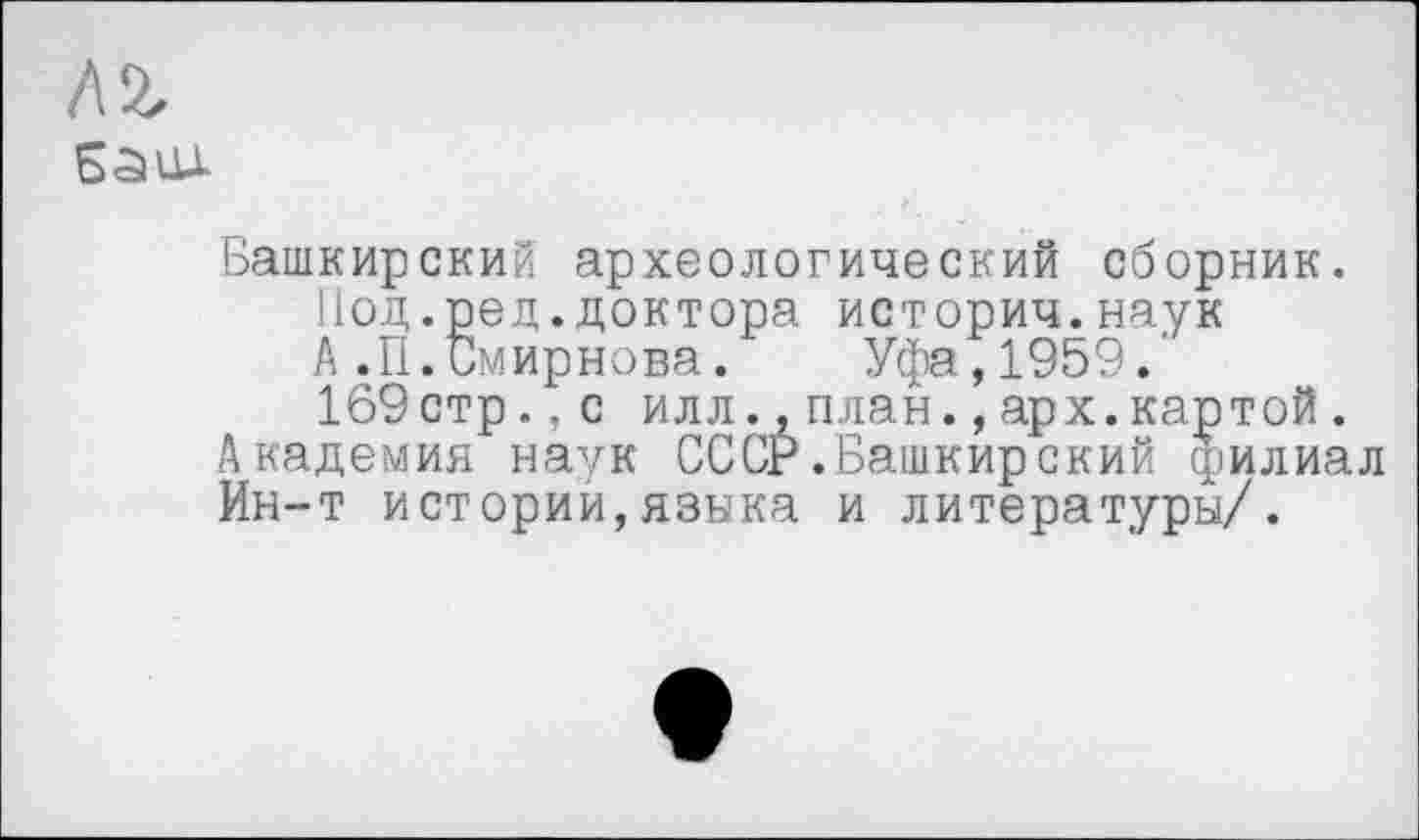 ﻿м
баил
Башкирский археологический сборник. Иод.ред.доктора историч.наук А.П.Смирнова. Уфа,1959. 169стр.,с илл..план.,арх.картой.
Академия наук СССР.Башкирский филиал Ин-т истории,языка и литературы/.